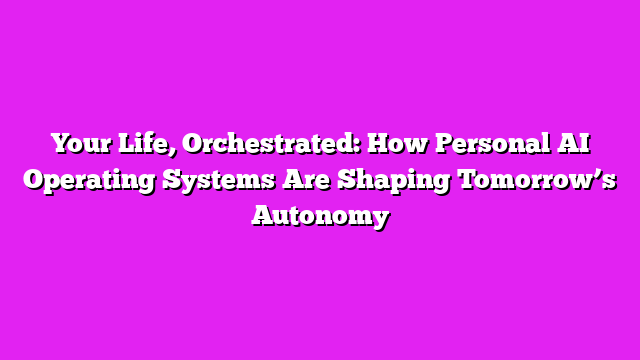 Your Life, Orchestrated: How Personal AI Operating Systems Are Shaping Tomorrowβs Autonomy