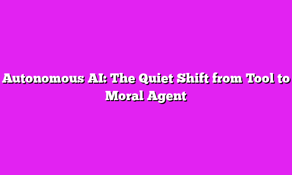 Autonomous AI: The Quiet Shift from Tool to Moral Agent