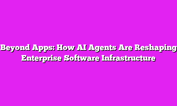 Beyond Apps: How AI Agents Are Reshaping Enterprise Software Infrastructure