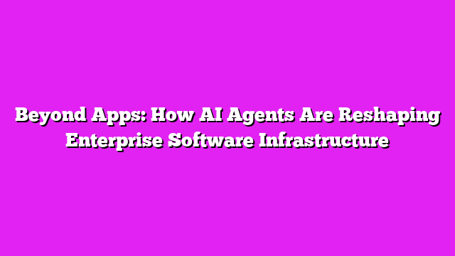 Beyond Apps: How AI Agents Are Reshaping Enterprise Software Infrastructure