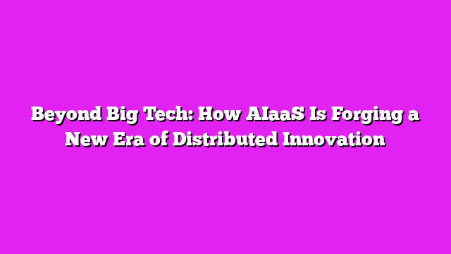 Beyond Big Tech: How AIaaS Is Forging a New Era of Distributed Innovation