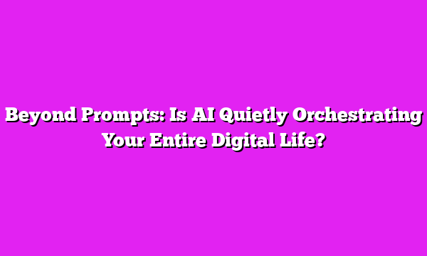 Beyond Prompts: Is AI Quietly Orchestrating Your Entire Digital Life?