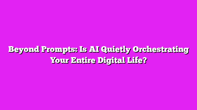 Beyond Prompts: Is AI Quietly Orchestrating Your Entire Digital Life?