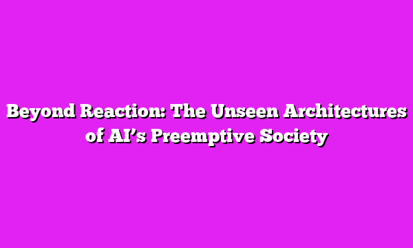Beyond Reaction: The Unseen Architectures of AI’s Preemptive Society