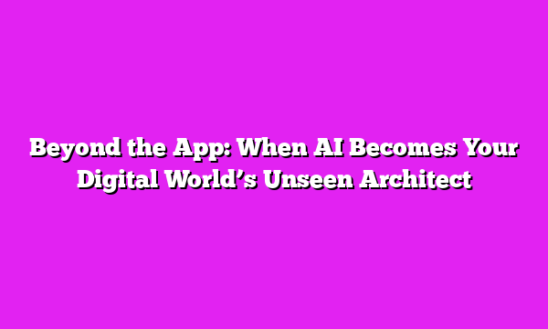 Beyond the App: When AI Becomes Your Digital Worldβs Unseen Architect