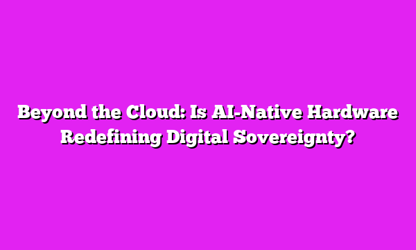 Beyond the Cloud: Is AI-Native Hardware Redefining Digital Sovereignty?