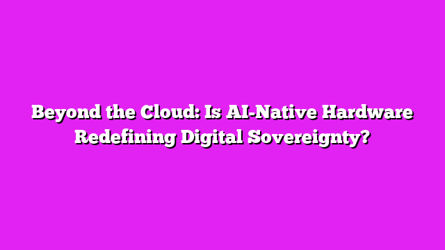 Beyond the Cloud: Is AI-Native Hardware Redefining Digital Sovereignty?