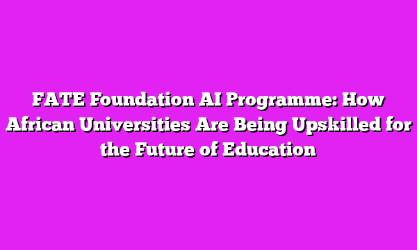 FATE Foundation AI Programme: How African Universities Are Being Upskilled for the Future of Education