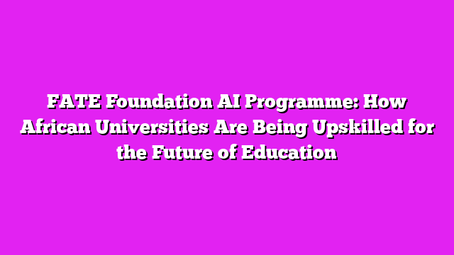FATE Foundation AI Programme: How African Universities Are Being Upskilled for the Future of Education