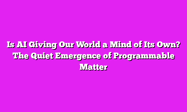 Is AI Giving Our World a Mind of Its Own? The Quiet Emergence of Programmable Matter