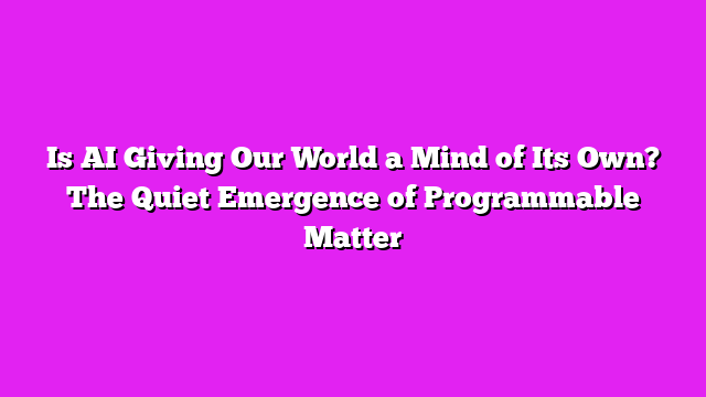 Is AI Giving Our World a Mind of Its Own? The Quiet Emergence of Programmable Matter