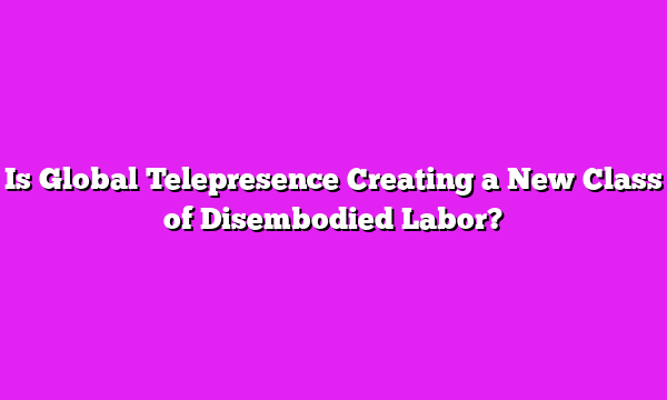 Is Global Telepresence Creating a New Class of Disembodied Labor?