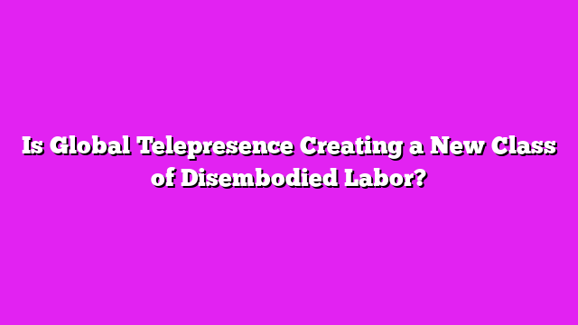 Is Global Telepresence Creating a New Class of Disembodied Labor?