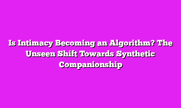 Is Intimacy Becoming an Algorithm? The Unseen Shift Towards Synthetic Companionship