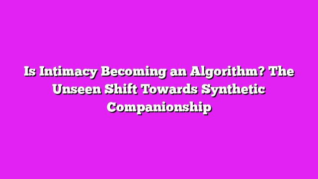 Is Intimacy Becoming an Algorithm? The Unseen Shift Towards Synthetic Companionship