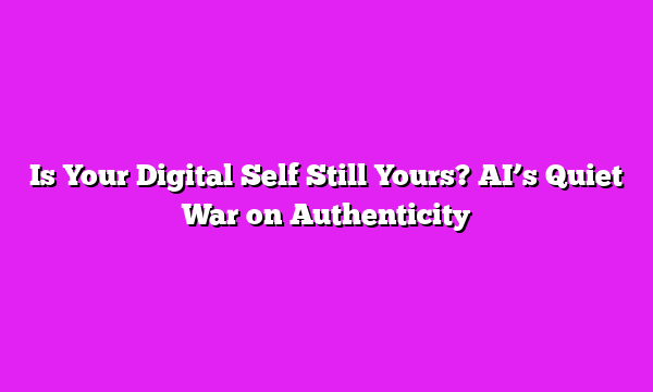 Is Your Digital Self Still Yours? AI’s Quiet War on Authenticity