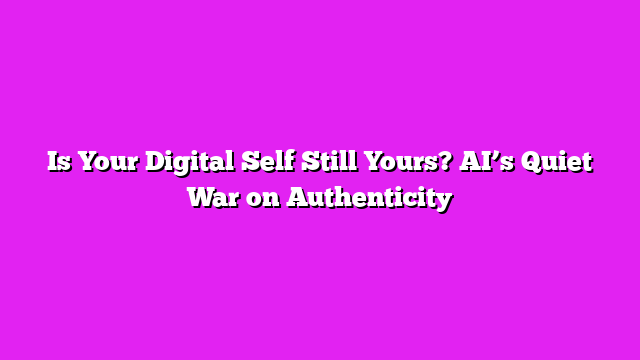 Is Your Digital Self Still Yours? AI’s Quiet War on Authenticity