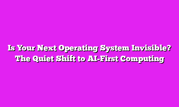Is Your Next Operating System Invisible? The Quiet Shift to AI-First Computing