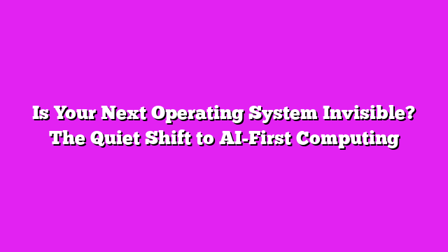 Is Your Next Operating System Invisible? The Quiet Shift to AI-First Computing