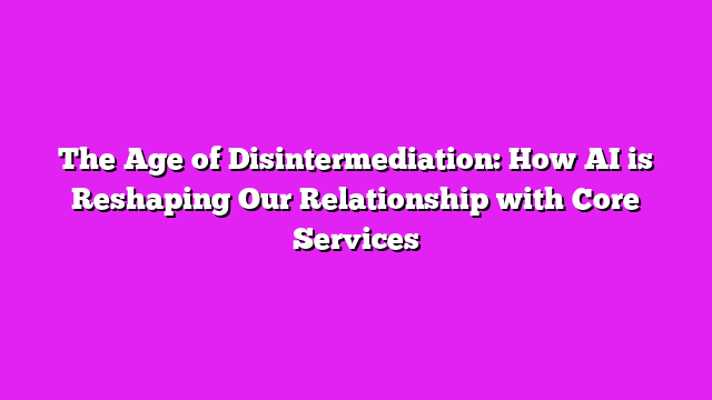 The Age of Disintermediation: How AI is Reshaping Our Relationship with Core Services