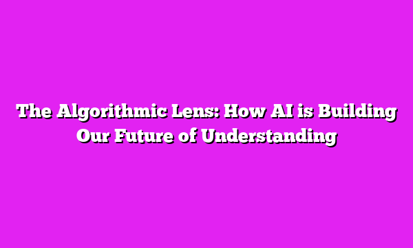 The Algorithmic Lens: How AI is Building Our Future of Understanding