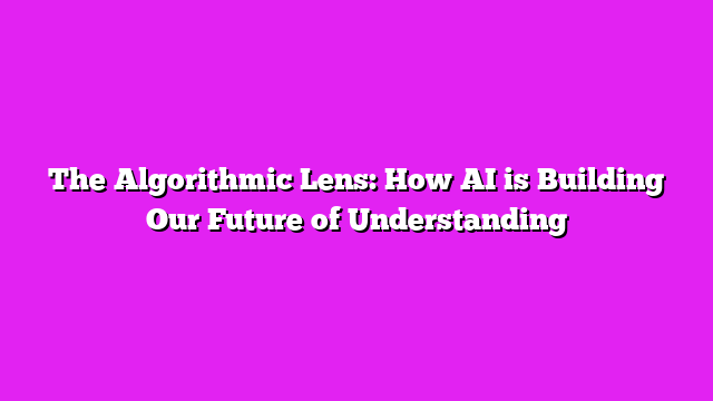 The Algorithmic Lens: How AI is Building Our Future of Understanding