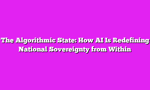 The Algorithmic State: How AI Is Redefining National Sovereignty from Within