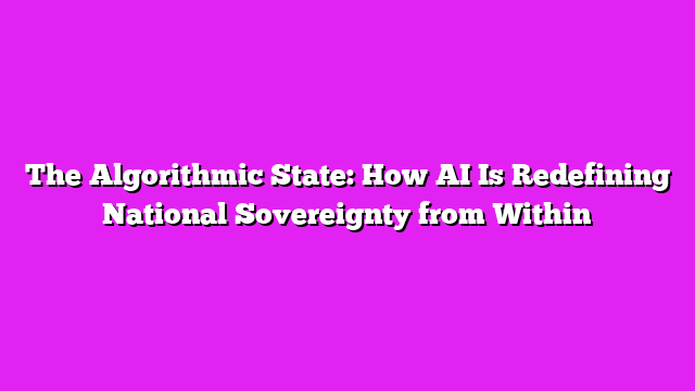 The Algorithmic State: How AI Is Redefining National Sovereignty from Within