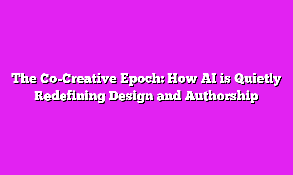 The Co-Creative Epoch: How AI is Quietly Redefining Design and Authorship
