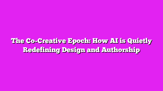 The Co-Creative Epoch: How AI is Quietly Redefining Design and Authorship