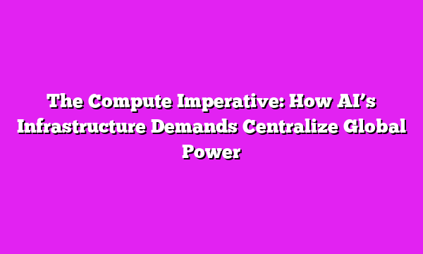 The Compute Imperative: How AI’s Infrastructure Demands Centralize Global Power