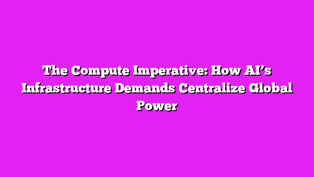 The Compute Imperative: How AI’s Infrastructure Demands Centralize Global Power