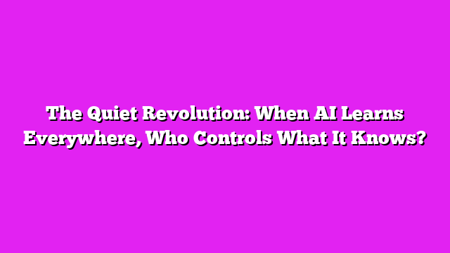 The Quiet Revolution: When AI Learns Everywhere, Who Controls What It Knows?