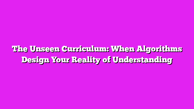 The Unseen Curriculum: When Algorithms Design Your Reality of Understanding