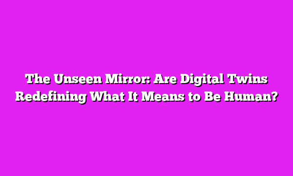 The Unseen Mirror: Are Digital Twins Redefining What It Means to Be Human?