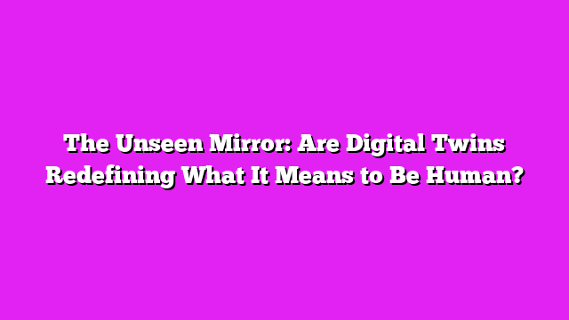 The Unseen Mirror: Are Digital Twins Redefining What It Means to Be Human?