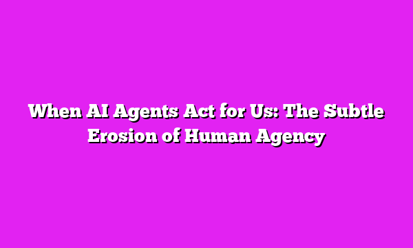 When AI Agents Act for Us: The Subtle Erosion of Human Agency