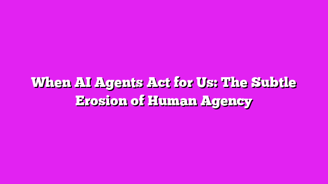 When AI Agents Act for Us: The Subtle Erosion of Human Agency