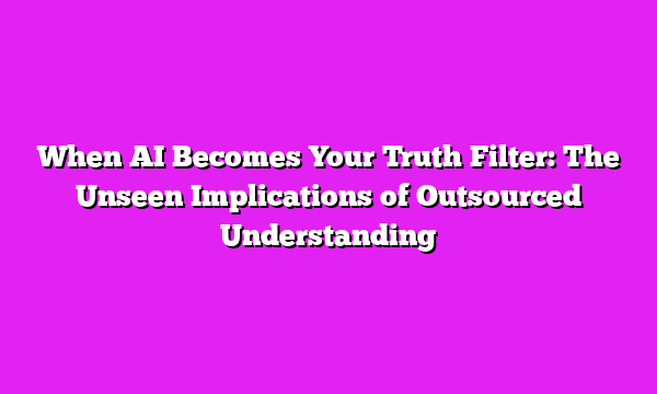 When AI Becomes Your Truth Filter: The Unseen Implications of Outsourced Understanding