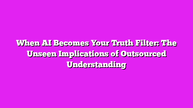 When AI Becomes Your Truth Filter: The Unseen Implications of Outsourced Understanding