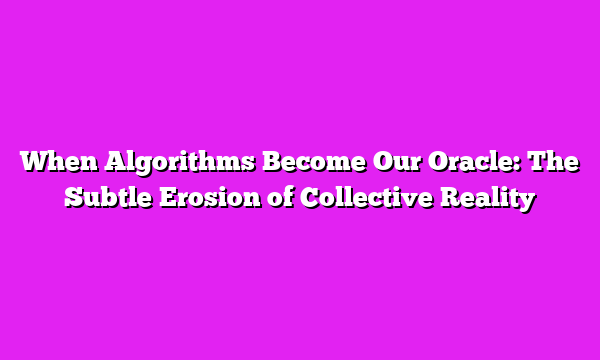 When Algorithms Become Our Oracle: The Subtle Erosion of Collective Reality