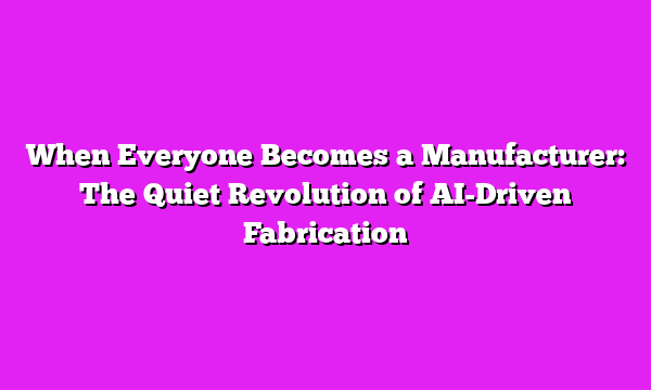 When Everyone Becomes a Manufacturer: The Quiet Revolution of AI-Driven Fabrication