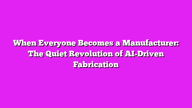When Everyone Becomes a Manufacturer: The Quiet Revolution of AI-Driven Fabrication