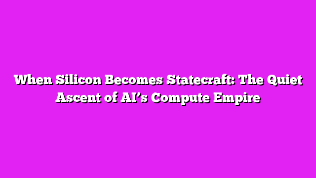 When Silicon Becomes Statecraft: The Quiet Ascent of AI’s Compute Empire