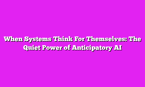 When Systems Think For Themselves: The Quiet Power of Anticipatory AI