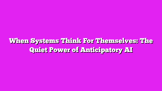 When Systems Think For Themselves: The Quiet Power of Anticipatory AI