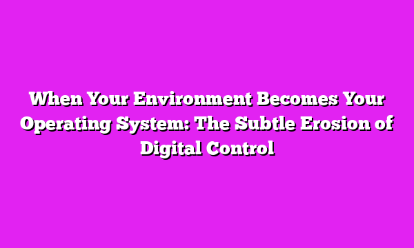 When Your Environment Becomes Your Operating System: The Subtle Erosion of Digital Control