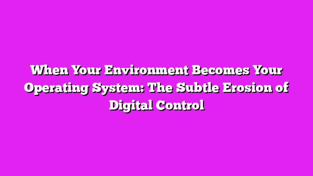 When Your Environment Becomes Your Operating System: The Subtle Erosion of Digital Control