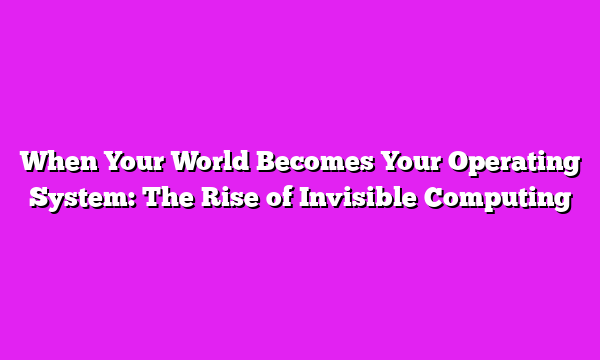 When Your World Becomes Your Operating System: The Rise of Invisible Computing