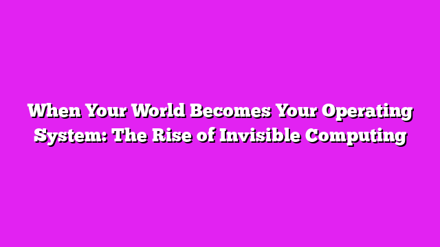 When Your World Becomes Your Operating System: The Rise of Invisible Computing